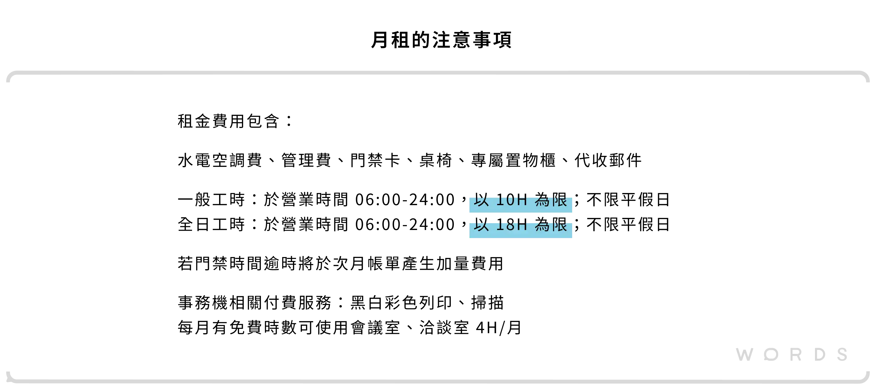 租金費用包含： 水電空調費、管理費、門禁卡、桌椅、專屬置物櫃、代收郵件 一般工時：於營業時間 06:00-24:00，以 10H 為限；不限平假日 全日工時：於營業時間 06:00-24:00，以 18H 為限；不限平假日 若門禁時間逾時將於次月帳單產生加量費用 事務機相關付費服務：黑白彩色列印、掃描 每月有免費時數可使用會議室、洽談室 4H/月