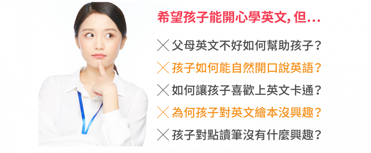 ╳ 父母英文不好如何幫助孩子？ ╳ 孩子如何能自然開口說英語？   ╳ 如何讓孩子喜歡上英文卡通？ ╳ 為何孩子對英文繪本沒興趣？  ╳ 孩子對點讀筆沒有什麼興趣？