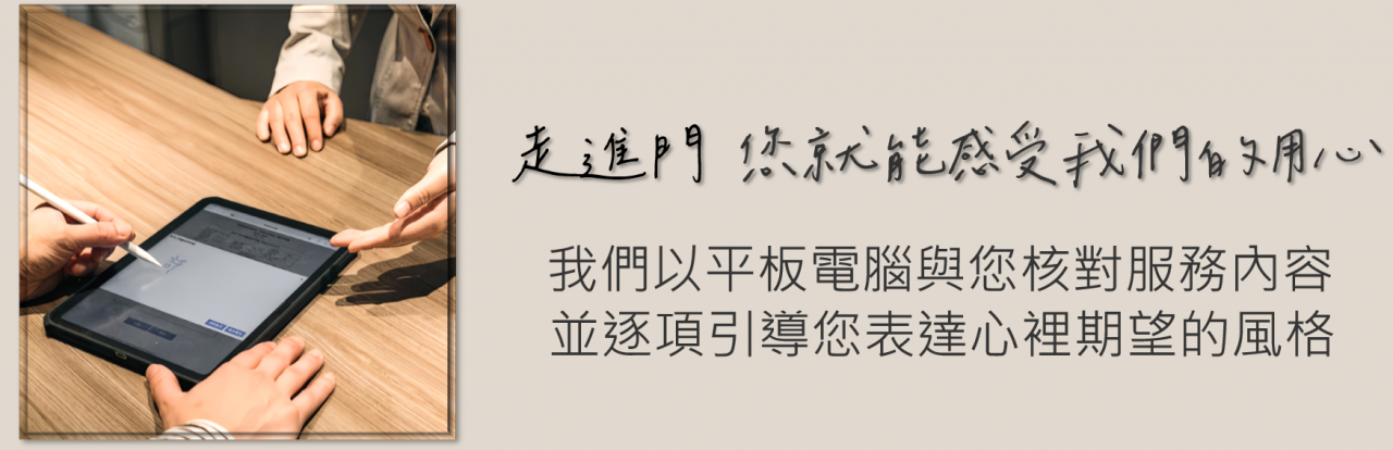 走進門,您就能感受我們的用心。我們以平板電腦與您核對服務內容,並逐項引導您表達心裡期望的風格